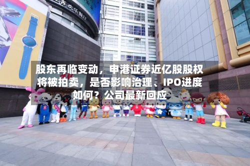股东再临变动，申港证券近亿股股权将被拍卖	，是否影响治理	、IPO进度如何？公司最新回应-第2张图片