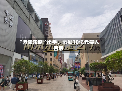 “紫阳东路”出手，豪掷10亿元买入四股-第2张图片