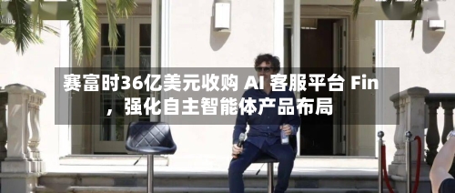 赛富时36亿美元收购 AI 客服平台 Fin	，强化自主智能体产品布局-第2张图片