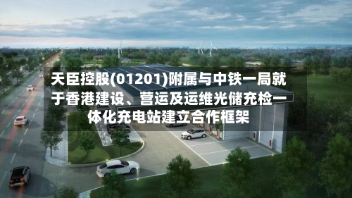 天臣控股(01201)附属与中铁一局就于香港建设	、营运及运维光储充检一体化充电站建立合作框架-第2张图片