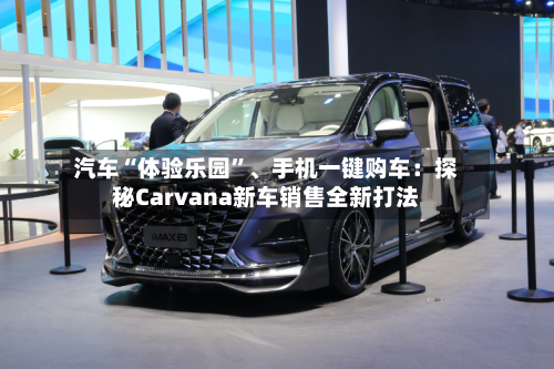 汽车“体验乐园	”、手机一键购车：探秘Carvana新车销售全新打法-第2张图片