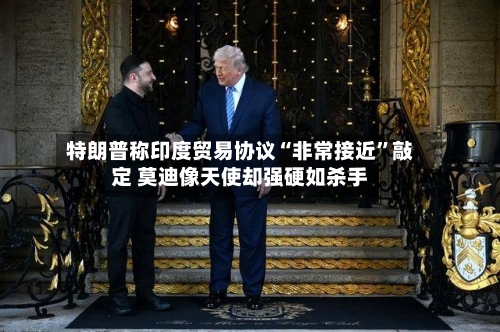 特朗普称印度贸易协议“非常接近	”敲定 莫迪像天使却强硬如杀手-第2张图片