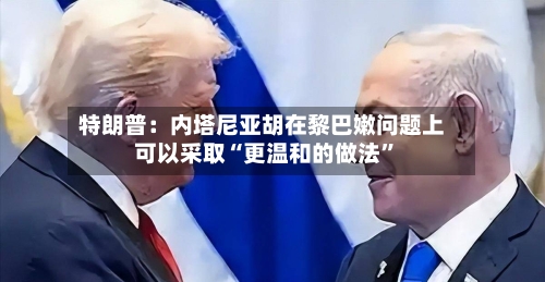 特朗普：内塔尼亚胡在黎巴嫩问题上可以采取“更温和的做法”-第2张图片